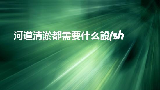 河道清淤都需要什么設(shè)備揭秘水底世界的秘密與清淤技術(shù)的未來發(fā)展！
